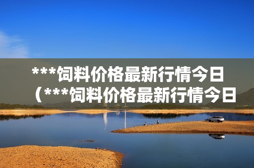 ***饲料价格最新行情今日（***饲料价格最新行情今日新闻）