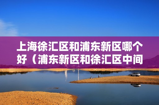 上海徐汇区和浦东新区哪个好（浦东新区和徐汇区中间是什么）