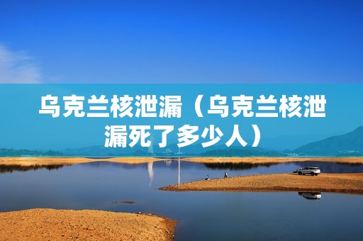 乌克兰核泄漏（乌克兰核泄漏死了多少人）