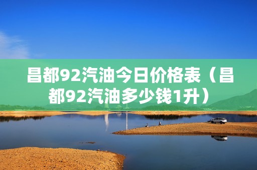 昌都92汽油今日价格表（昌都92汽油多少钱1升）