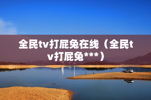 全民tv打屁兔在线（全民tv打屁兔***）