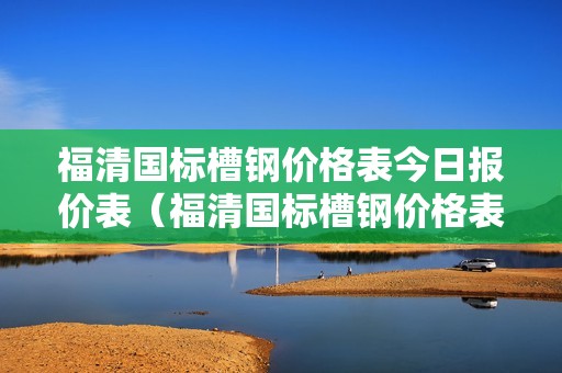 福清国标槽钢价格表今日报价表（福清国标槽钢价格表今日报价表及图片）