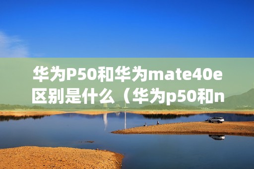 华为P50和华为mate40e区别是什么（华为p50和nova11哪个好）