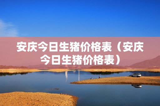 安庆今日生猪价格表（安庆今日生猪价格表）