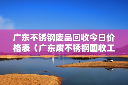 广东不锈钢废品回收今日价格表（广东废不锈钢回收工厂）