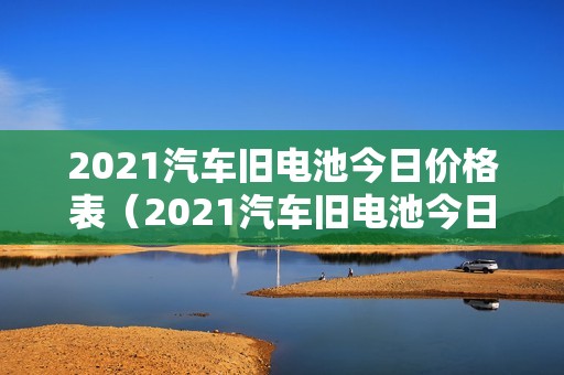 2021汽车旧电池今日价格表（2021汽车旧电池今日价格表及图片）