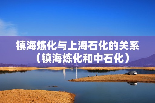 镇海炼化与上海石化的关系（镇海炼化和中石化）