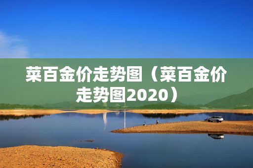 菜百金价走势图（菜百金价走势图2020）