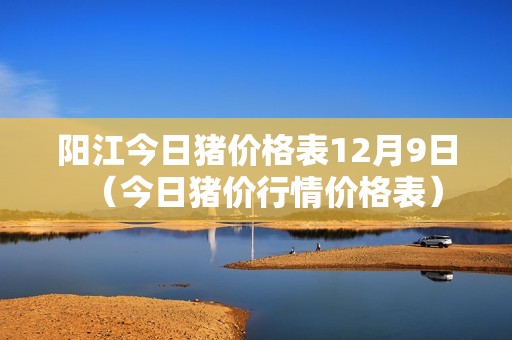 阳江今日猪价格表12月9日（今日猪价行情价格表）