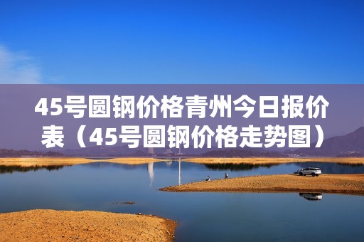 45号圆钢价格青州今日报价表（45号圆钢价格走势图）