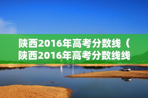 陕西2016年高考分数线（陕西2016年高考分数线线）