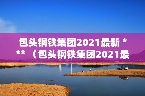 包头钢铁集团2021最新 *** （包头钢铁集团2021最新 *** 公告）