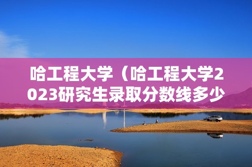 哈工程大学（哈工程大学2023研究生录取分数线多少）