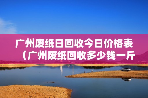 广州废纸日回收今日价格表（广州废纸回收多少钱一斤）