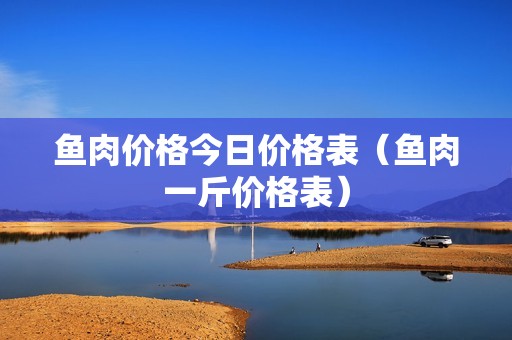 鱼肉价格今日价格表（鱼肉一斤价格表）