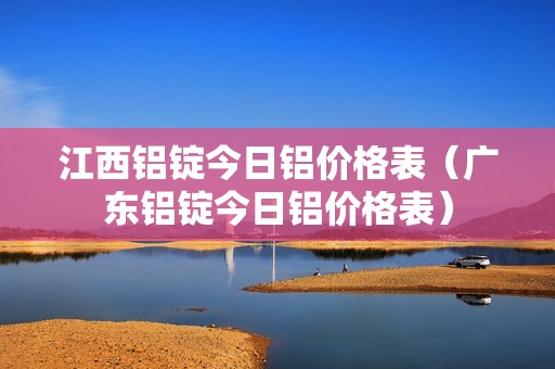 江西铝锭今日铝价格表（广东铝锭今日铝价格表）