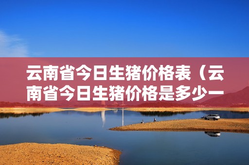 云南省今日生猪价格表（云南省今日生猪价格是多少一斤）