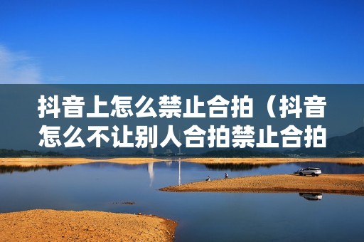 抖音上怎么禁止合拍（抖音怎么不让别人合拍禁止合拍设置 *** 教程）