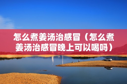 怎么煮姜汤治感冒（怎么煮姜汤治感冒晚上可以喝吗）