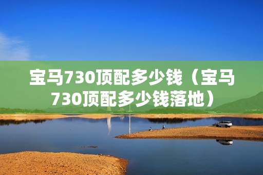 宝马730顶配多少钱（宝马730顶配多少钱落地）