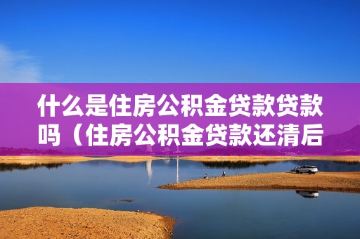 什么是住房公积金贷款贷款吗（住房公积金贷款还清后还能贷款吗）