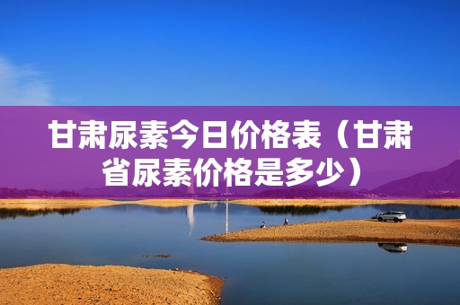 甘肃尿素今日价格表（甘肃省尿素价格是多少）