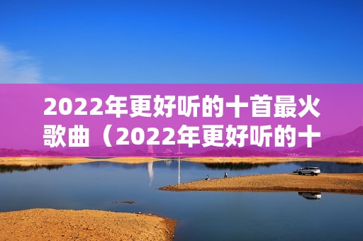 2022年更好听的十首最火歌曲（2022年更好听的十首最火歌曲一路生花）