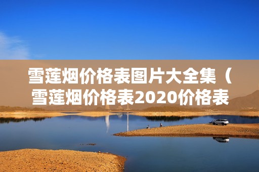 雪莲烟价格表图片大全集（雪莲烟价格表2020价格表）