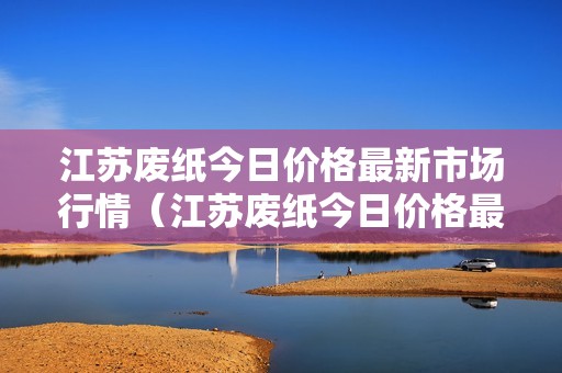 江苏废纸今日价格最新市场行情（江苏废纸今日价格最新市场行情查询）