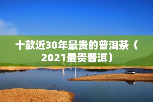 十款近30年最贵的普洱茶（2021最贵普洱）