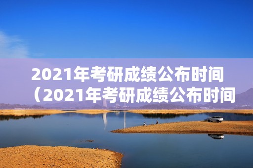 2021年考研成绩公布时间（2021年考研成绩公布时间江西）