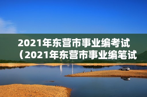 2021年东营市事业编考试（2021年东营市事业编笔试成绩）