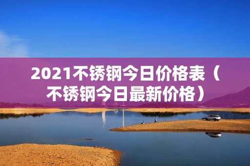 2021不锈钢今日价格表（不锈钢今日最新价格）