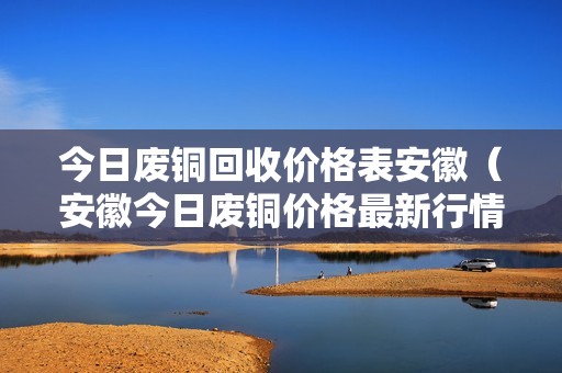 今日废铜回收价格表安徽（安徽今日废铜价格最新行情手机安徽怀远防盗门销售）