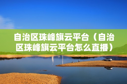 自治区珠峰旗云平台（自治区珠峰旗云平台怎么直播）