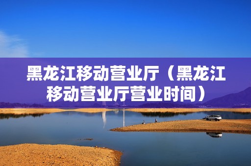 黑龙江移动营业厅（黑龙江移动营业厅营业时间）