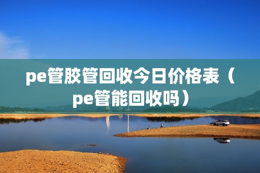 pe管胶管回收今日价格表（pe管能回收吗）