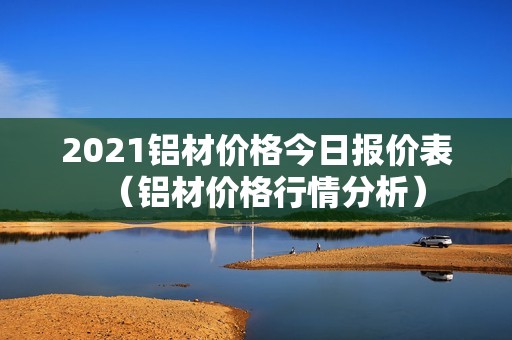 2021铝材价格今日报价表（铝材价格行情分析）