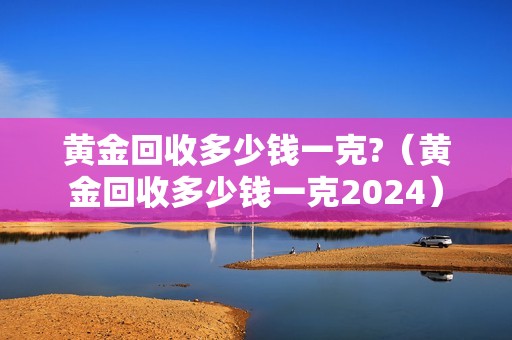 黄金回收多少钱一克?（黄金回收多少钱一克2024）