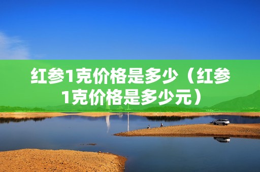 红参1克价格是多少（红参1克价格是多少元）