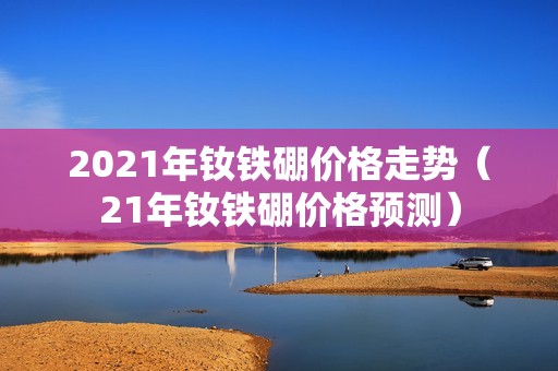 2021年钕铁硼价格走势（21年钕铁硼价格预测）