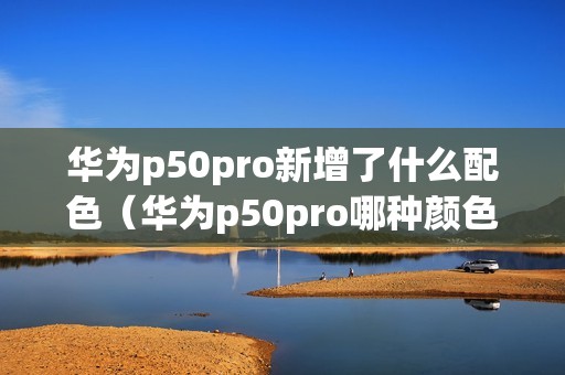 华为p50pro新增了什么配色（华为p50pro哪种颜色好看）