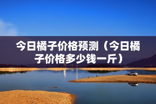 今日橘子价格预测（今日橘子价格多少钱一斤）