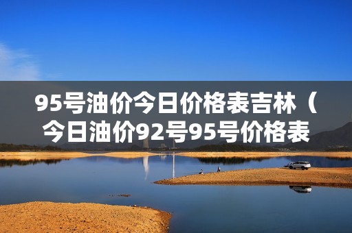 95号油价今日价格表吉林（今日油价92号95号价格表）