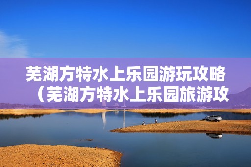 芜湖方特水上乐园游玩攻略（芜湖方特水上乐园旅游攻略）