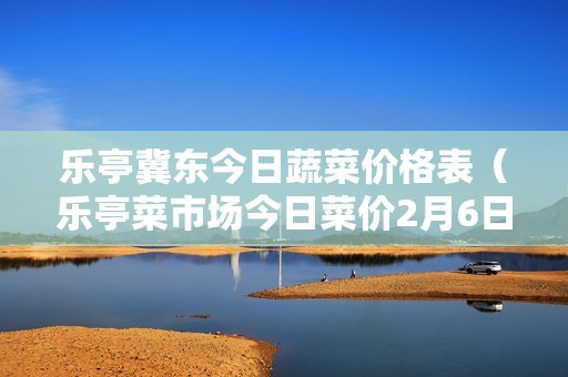 乐亭冀东今日蔬菜价格表（乐亭菜市场今日菜价2月6日）