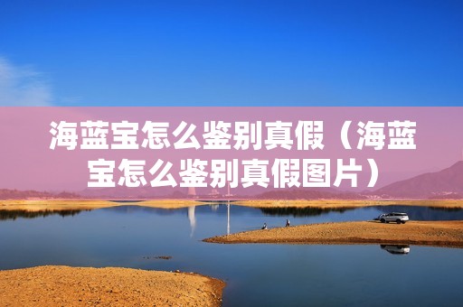 海蓝宝怎么鉴别真假（海蓝宝怎么鉴别真假图片）