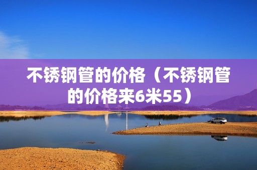 不锈钢管的价格（不锈钢管的价格来6米55）