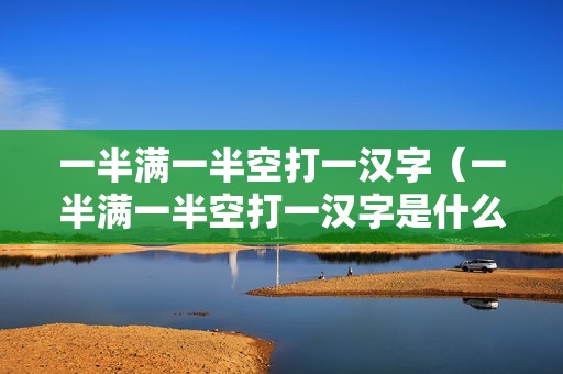 一半满一半空打一汉字（一半满一半空打一汉字是什么）