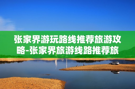 张家界游玩路线推荐旅游攻略-张家界旅游线路推荐旅游指南